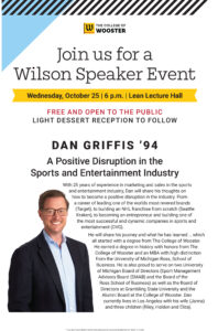 Text reads: Join us for a Wilson Speaker Event. Wednesday, October 25 at 6 p.m. in Lean Lecture Hall. Free and open to the public. Light dessert reception to follow. Dan Griffis '94. A Positive Disruption in the Sports and Entertainment Industry. With 25 years of experience in marketing and sales in the sports and entertainment industry, Dan will share his thoughts on how to become a positive disruption in the industry. From a career of leading one of the worlds most revered brands (Target), to building an NHL franchise from scratch (Seattle Kraken), to becoming an entrepreneur and building one of the most successful and dynamic companies in sports and entertainment (OVG). He will share his journey and what he has learned … which all started with a degree from The College of Wooster. He earned a degree in history with honors from The College of Wooster and an MBA with high distinction from the University of Michigan Ross, School of Business. He is also proud to serve on two University of Michigan Board of Directors (Sport Management Advisory Board (SMAB) and the Board of the Ross School of Business) as well as the Board of Directors at Grambling State University and the Alumni Board at the College of Wooster. Dan currently lives in Los Angeles with his wife (Janna) and three children (Riley, Holden and Eliza).