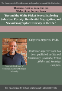 Flyer for event promotion, text reads: The Department of Sociology and Anthropology's Annual Stieglitz Lecture. Thursday, April 11, 2024, 7:30 p.m.; Wishart Lean Lecture Room. "Beyond the White Picket Fence: Exploring Suburban Poverty, Residential Segregation, and Sociodemographic Diversity in the U.S."; Grigoris Argeros, Ph.D., Associate Professor of Sociology, Eastern Michigan University; co-sponsored by Urban Studies and Cultural Events.