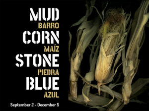 Poster with dried corn husks and bold text reading "Mud/Barro, Corn/Maíz, Stone/Piedra, Blue/Azul," with exhibit dates September 2 – December 5.